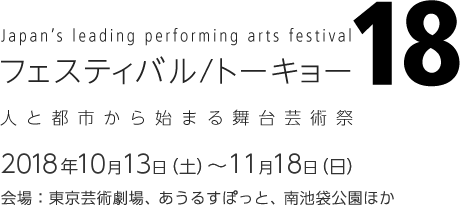 Japan's leading performing arts festival フェスティバル/トーキョー18 2018年10月13日（土）～11月18日（日）予定 会場：東京芸術劇場、あうるすぽっと、南池袋公園ほか