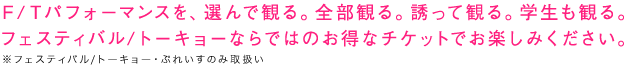 Ｆ/Ｔパフォーマンスを、選んで観る。全部観る。誘って観る。学生も観る。フェスティバル/トーキョーならではのお得なチケットでお楽しみください。