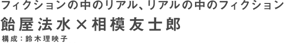 フィクションの中のリアル、リアルの中のフィクション 飴屋法水×相模友士郎 構成：鈴木理映子