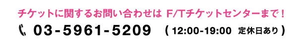 チケットに関するお問い合わせは　F/Tチケットセンターまで！03-5961-5209