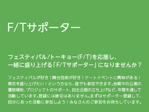 フェスティバル/トーキョー(F/T)を応援し、<br />一緒に盛り上げる「F/Tサポーター」になりませんか？ フェスティバルが好き！舞台芸術が好き！アートイベントに興味がある！東京を盛り上げたい！という方なら、誰でも参加できます。会期中の公演の運営補助、プロジェクトのサポート、自主企画の立ち上げなど、年間を通して活動しています。登録には締切はありません。まずはサポーター登録して、自分にあった活動に参加しよう！みなさんのご参加をお待ちしています